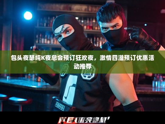 包头夜瑟纯K夜总会预订狂欢夜，激情四溢预订优惠活动推荐