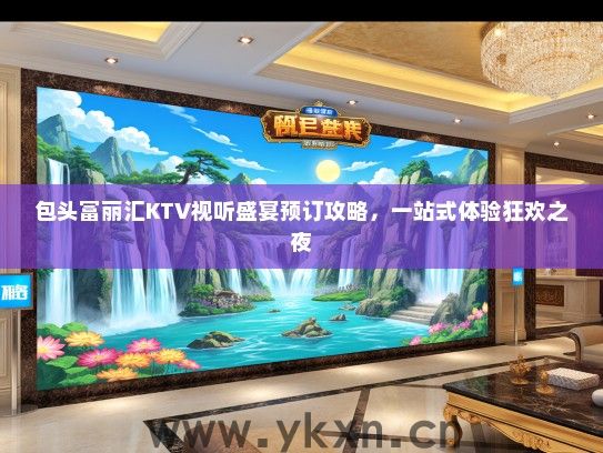 包头富丽汇KTV视听盛宴预订攻略，一站式体验狂欢之夜