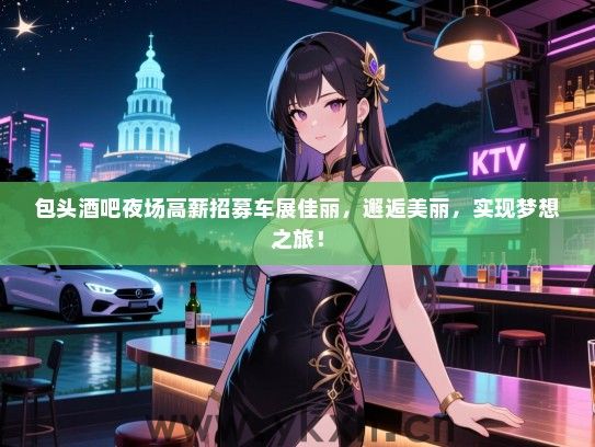 包头酒吧夜场高薪招募车展佳丽，邂逅美丽，实现梦想之旅！