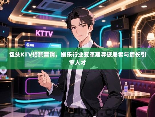 包头KTV招聘营销，娱乐行业变革期寻破局者与增长引擎人才