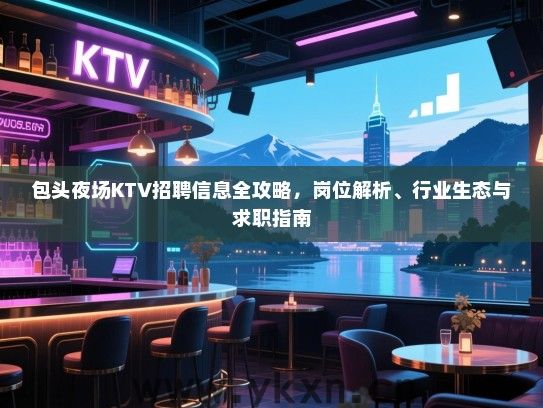 包头夜场KTV招聘信息全攻略，岗位解析、行业生态与求职指南