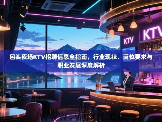包头夜场KTV招聘信息全指南，行业现状、岗位要求与职业发展深度解析