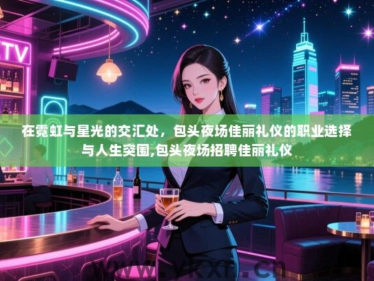 在霓虹与星光的交汇处，包头夜场佳丽礼仪的职业选择与人生突围,包头夜场招聘佳丽礼仪